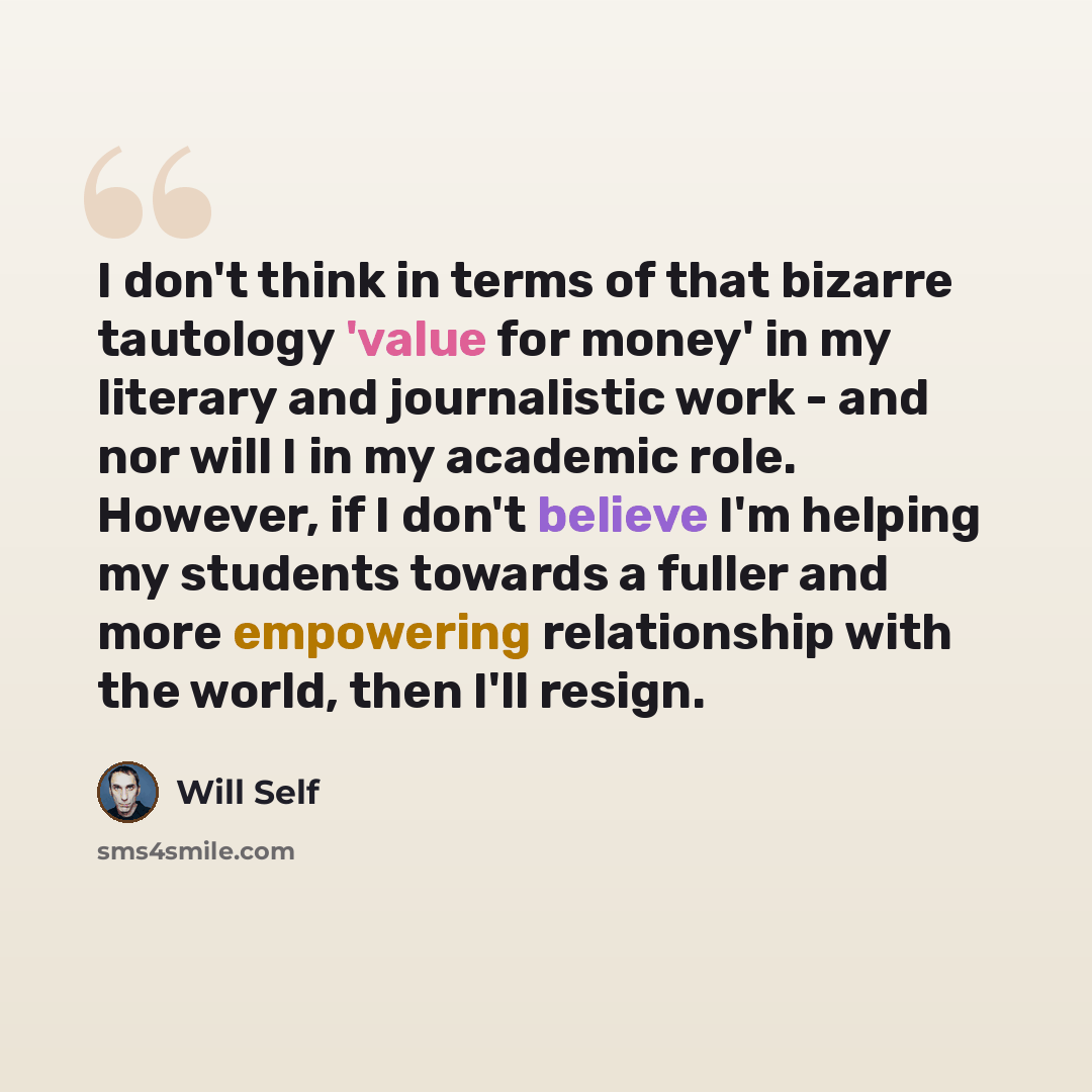 “I don't think in terms of that bizarre tautology 'value for money' in my literary and journalistic work - and nor will I in my academic role. However, if I don't believe I'm helping my students towards a fuller and more empowering relationship with the world, then I'll resign.” quote by Will Self