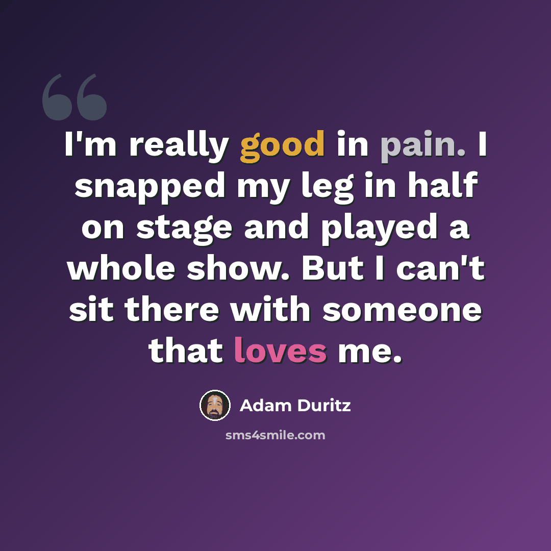 “I'm really good in pain. I snapped my leg in half on stage and played a whole show. But I can't sit there with someone that loves me.” quote by Adam Duritz