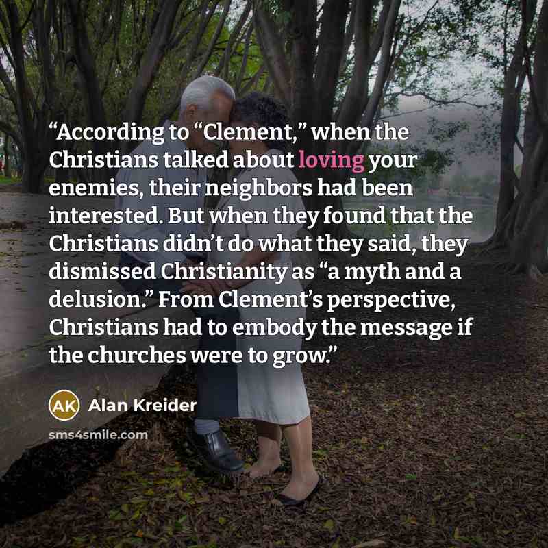 “According to “Clement,” when the Christians talked about loving your enemies, their neighbors had been interested. But when they found that the Christians didn’t do what they said, they dismissed Christianity as “a myth and a delusion.” From Clement’s perspective, Christians had to embody the…” quote by Alan Kreider