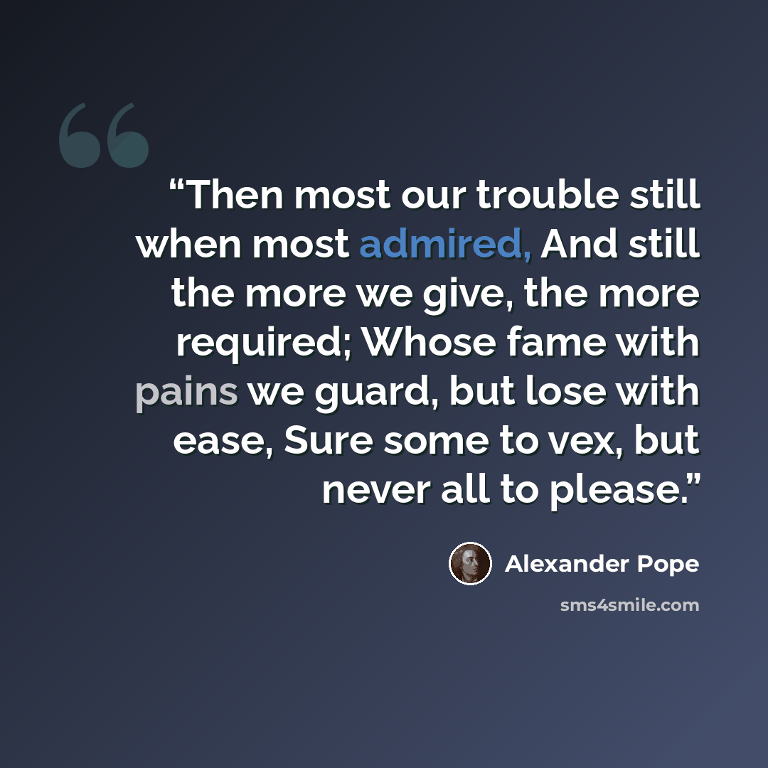 “Then most our trouble still when most admired, And still the more we give, the more required; Whose fame with pains we guard, but lose with ease, Sure some to vex, but never all to please.” quote by Alexander Pope