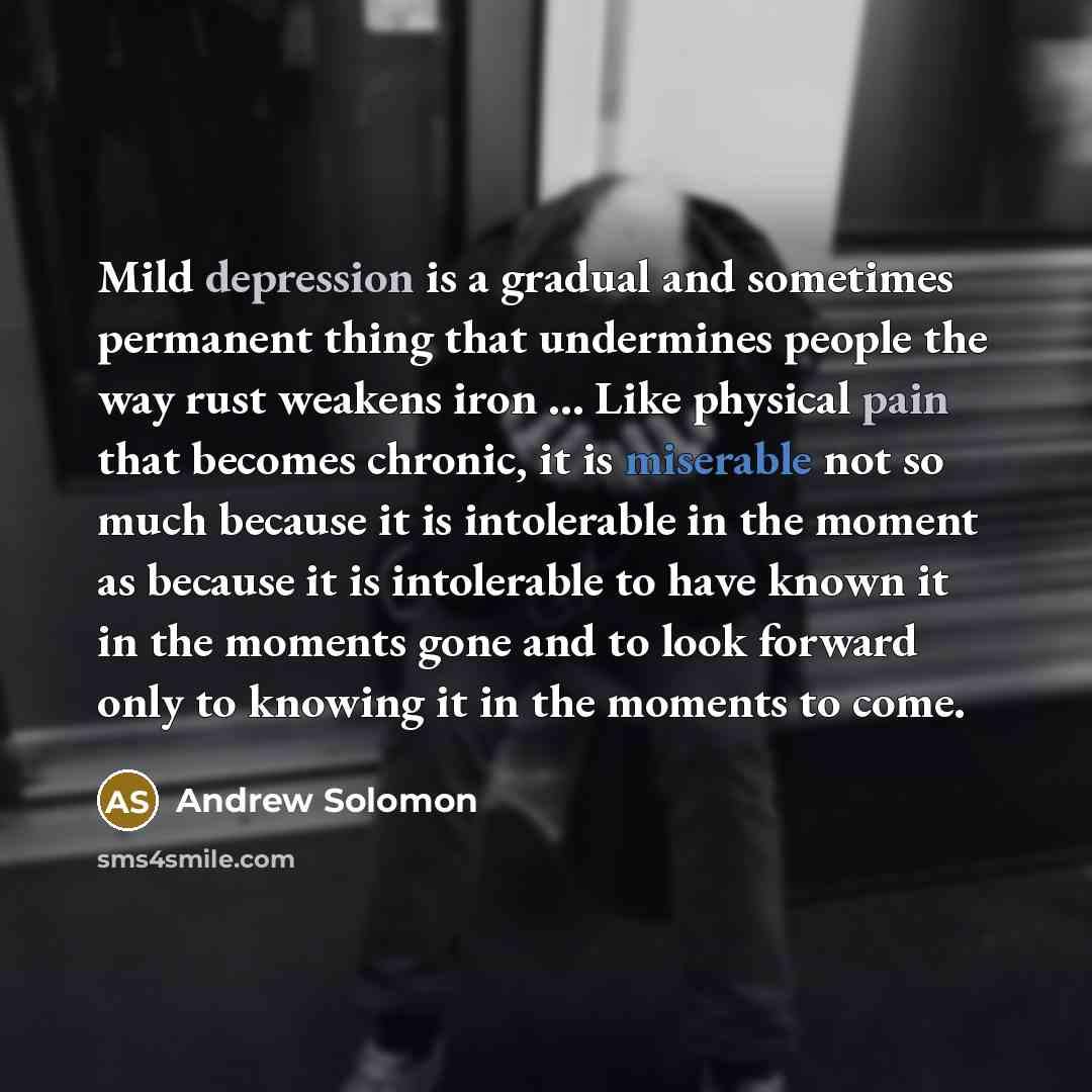 “Mild depression is a gradual and sometimes permanent thing that undermines people the way rust weakens iron ... Like physical pain that becomes chronic, it is miserable not so much because it is intolerable in the moment as because it is intolerable to have known it in the moments gone and to look…” quote by Andrew Solomon