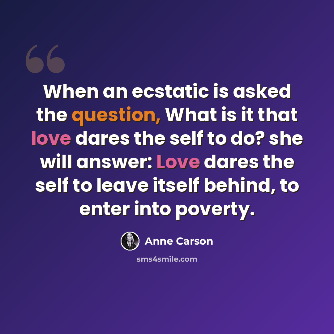 “When an ecstatic is asked the question, What is it that love dares the self to do? she will answer: Love dares the self to leave itself behind, to enter into poverty.” quote by Anne Carson