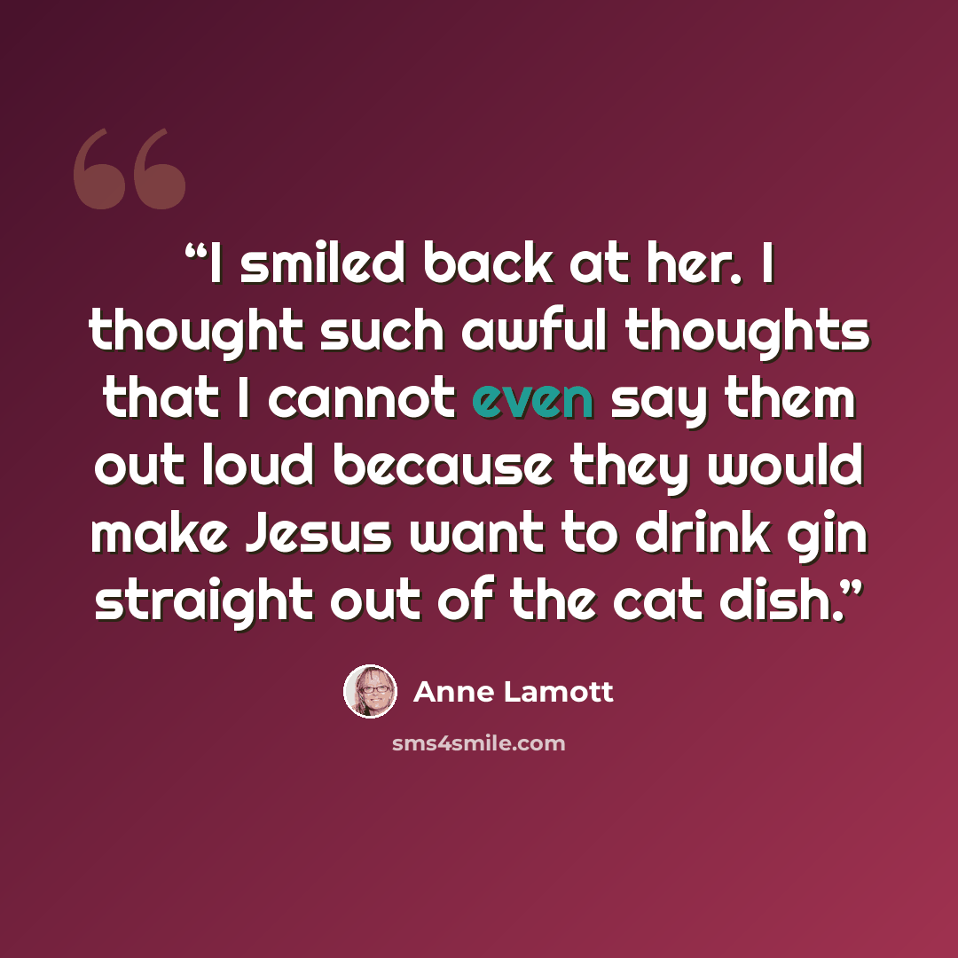 “I smiled back at her. I thought such awful thoughts that I cannot even say them out loud because they would make Jesus want to drink gin straight out of the cat dish.” quote by Anne Lamott