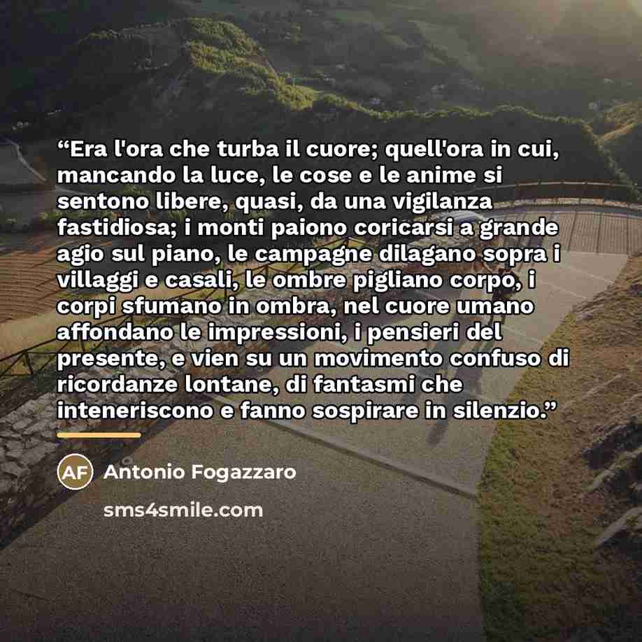 “Era l'ora che turba il cuore; quell'ora in cui, mancando la luce, le cose e le anime si sentono libere, quasi, da una vigilanza fastidiosa; i monti paiono coricarsi a grande agio sul piano, le campagne dilagano sopra i villaggi e casali, le ombre pigliano corpo, i corpi sfumano in ombra, nel cuore…” quote by Anonymous