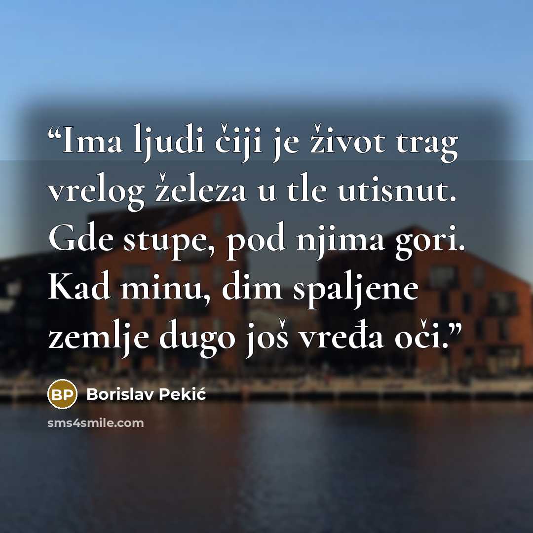 “Ima ljudi čiji je život trag vrelog železa u tle utisnut. Gde stupe, pod njima gori. Kad minu, dim spaljene zemlje dugo još vređa oči.” quote by Borislav Pekić