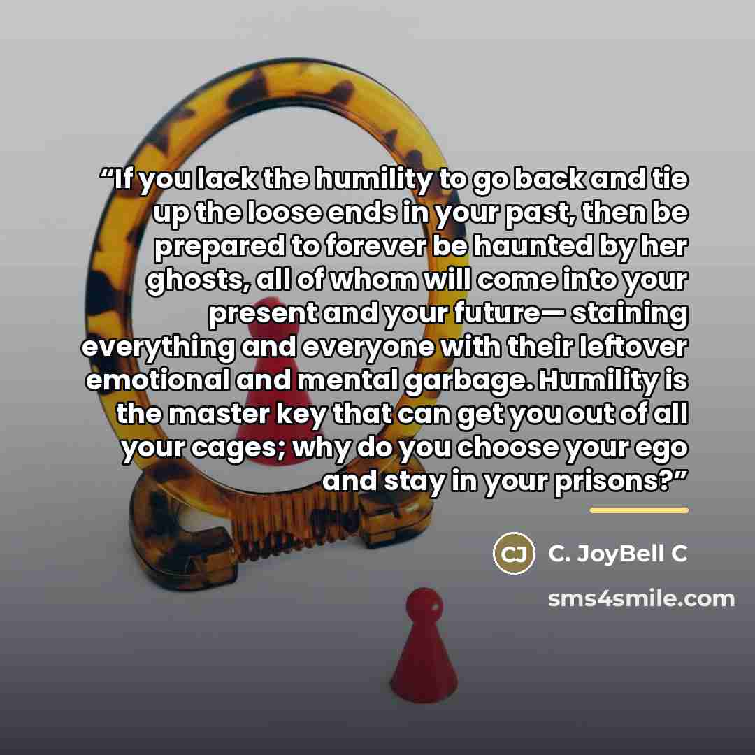 “If you lack the humility to go back and tie up the loose ends in your past, then be prepared to forever be haunted by her ghosts, all of whom will come into your present and your future— staining everything and everyone with their leftover emotional and mental garbage. Humility is the master key…” quote by C. JoyBell C