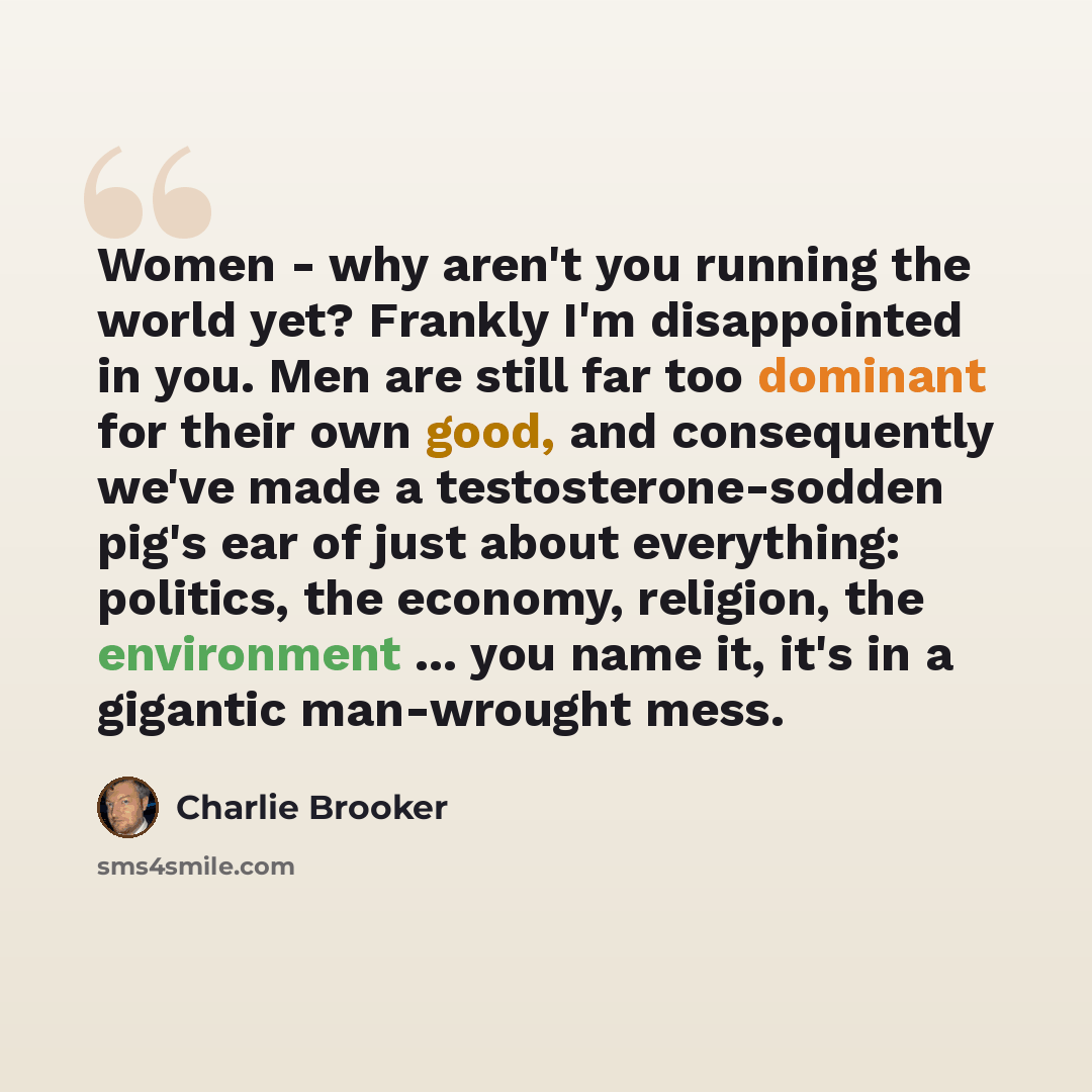 “Women - why aren't you running the world yet? Frankly I'm disappointed in you. Men are still far too dominant for their own good, and consequently we've made a testosterone-sodden pig's ear of just about everything: politics, the economy, religion, the environment ... you name it, it's in a…” quote by Charlie Brooker