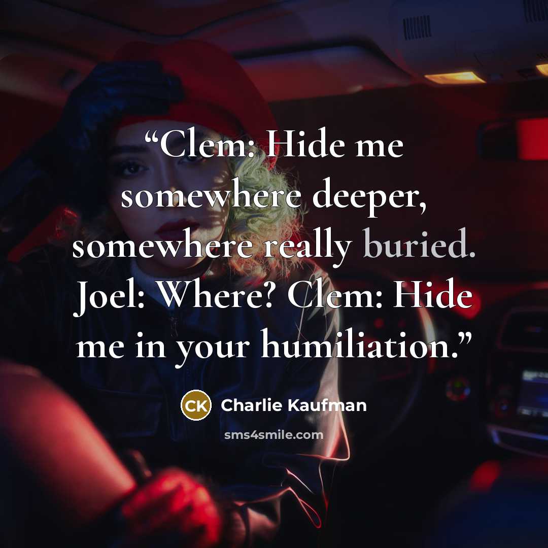 “Clem: Hide me somewhere deeper, somewhere really buried. Joel: Where? Clem: Hide me in your humiliation.” quote by Charlie Kaufman
