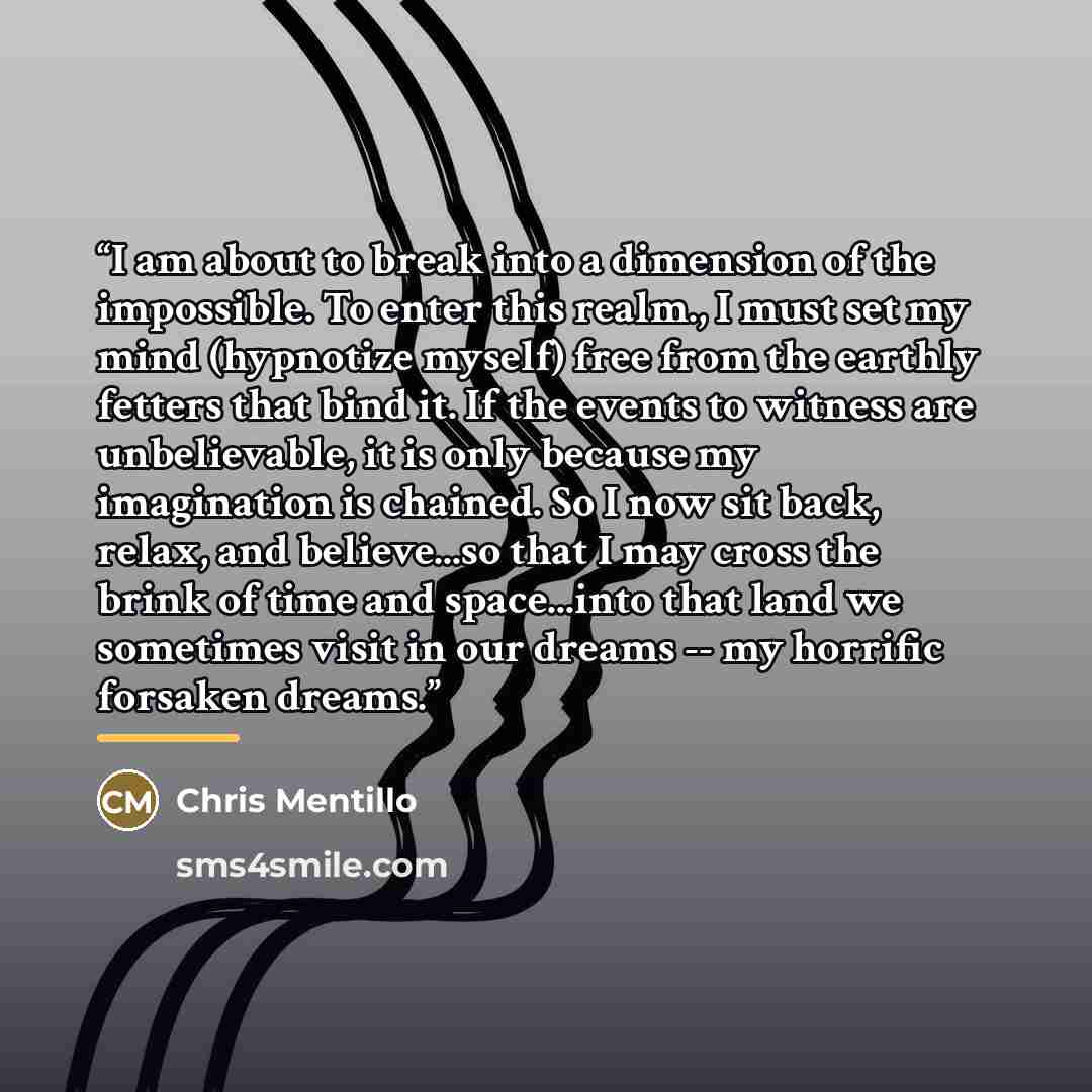 “I am about to break into a dimension of the impossible. To enter this realm., I must set my mind (hypnotize myself) free from the earthly fetters that bind it. If the events to witness are unbelievable, it is only because my imagination is chained. So I now sit back, relax, and believe...so that I…” quote by Chris Mentillo