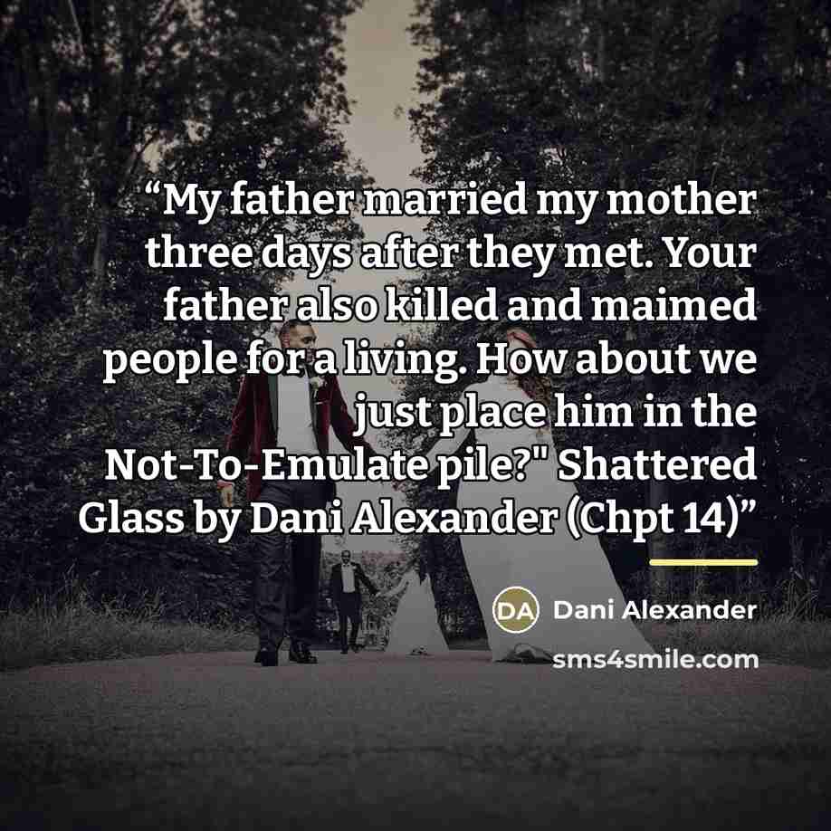 “My father married my mother three days after they met. Your father also killed and maimed people for a living. How about we just place him in the Not-To-Emulate pile?" Shattered Glass by Dani Alexander (Chpt 14)” quote by Dani Alexander