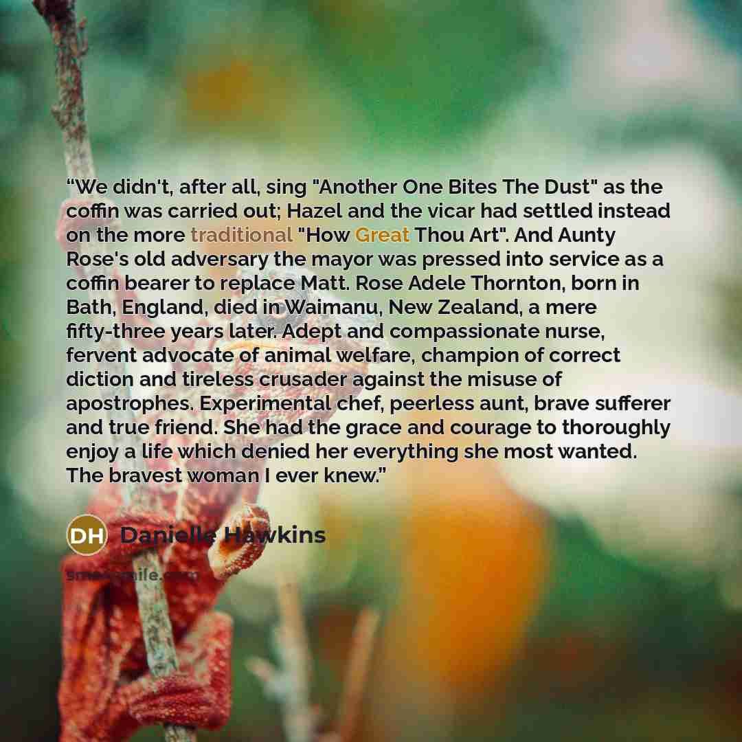“We didn't, after all, sing "Another One Bites The Dust" as the coffin was carried out; Hazel and the vicar had settled instead on the more traditional "How Great Thou Art". And Aunty Rose's old adversary the mayor was pressed into service as a coffin bearer to replace Matt. Rose Adele Thornton…” quote by Danielle Hawkins