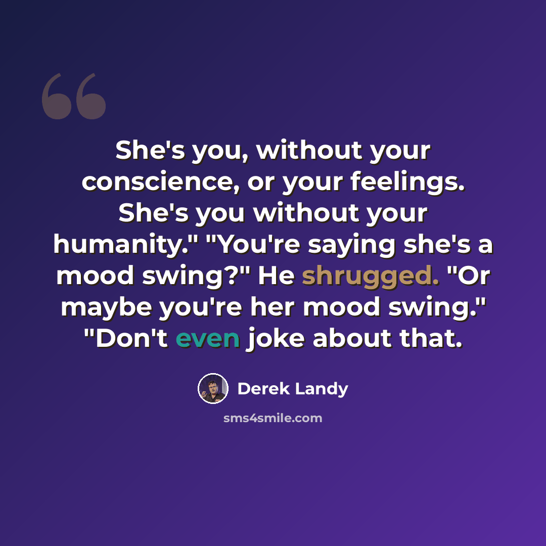 “She's you, without your conscience, or your feelings. She's you without your humanity." "You're saying she's a mood swing?" He shrugged. "Or maybe you're her mood swing." "Don't even joke about that.” quote by Derek Landy