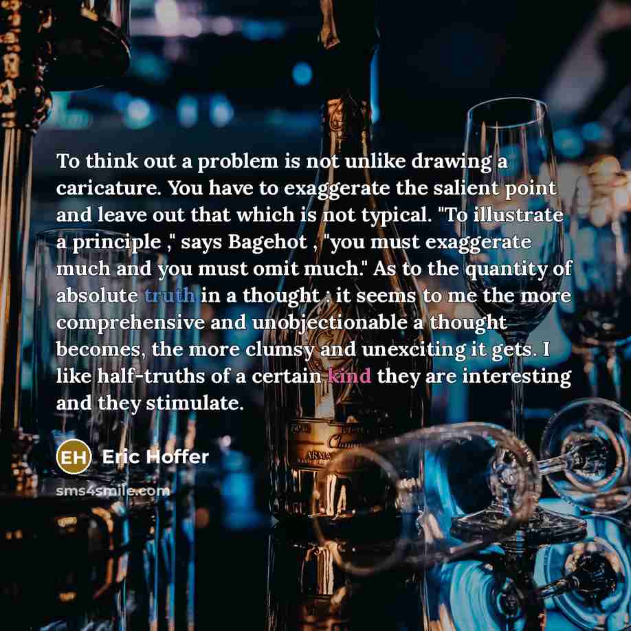 “To think out a problem is not unlike drawing a caricature. You have to exaggerate the salient point and leave out that which is not typical. "To illustrate a principle ," says Bagehot , "you must exaggerate much and you must omit much." As to the quantity of absolute truth in a thought : it seems…” quote by Eric Hoffer