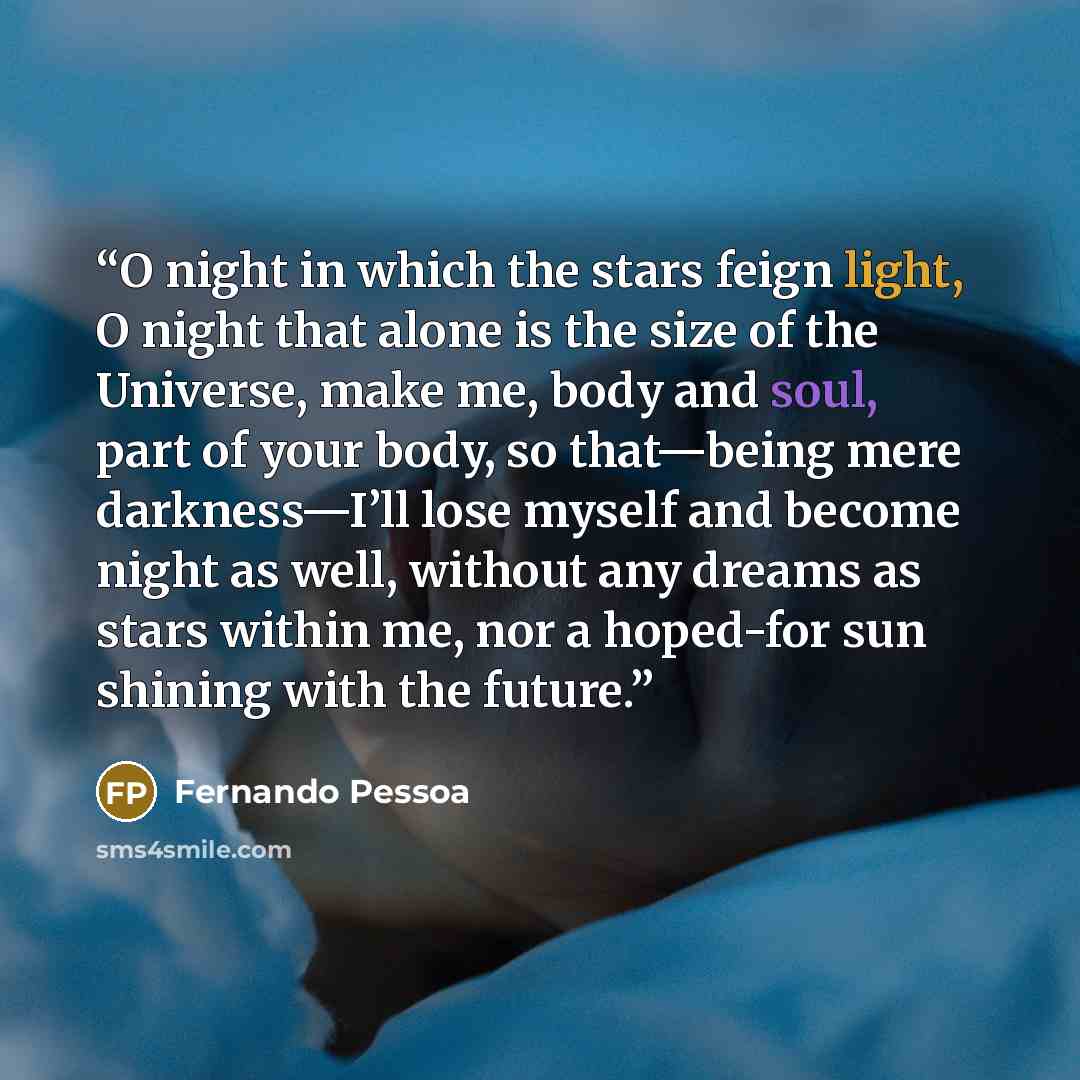 “O night in which the stars feign light, O night that alone is the size of the Universe, make me, body and soul, part of your body, so that—being mere darkness—I’ll lose myself and become night as well, without any dreams as stars within me, nor a hoped-for sun shining with the future.” quote by Fernando Pessoa