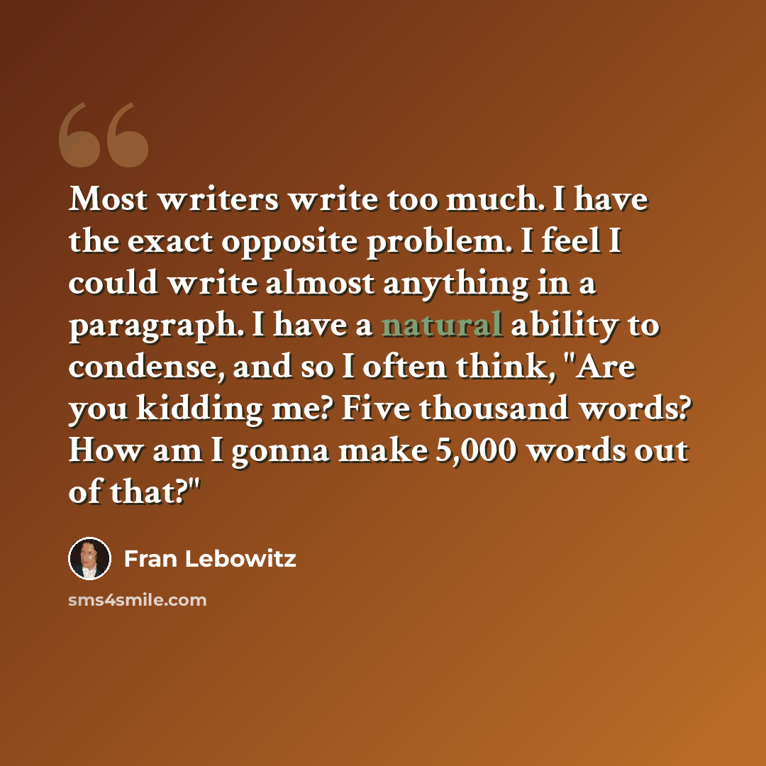 “Most writers write too much. I have the exact opposite problem. I feel I could write almost anything in a paragraph. I have a natural ability to condense, and so I often think, "Are you kidding me? Five thousand words? How am I gonna make 5,000 words out of that?"” quote by Fran Lebowitz