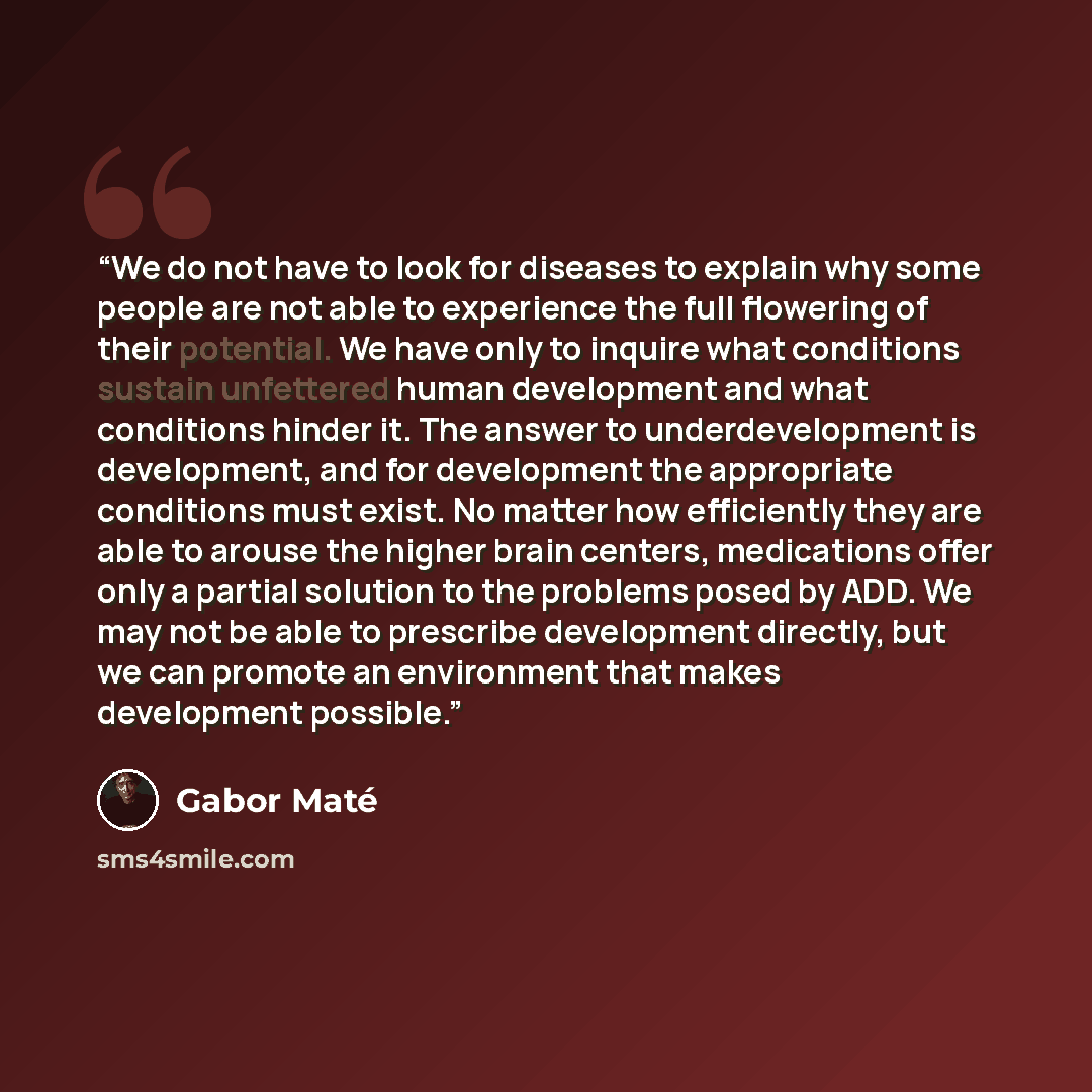 “We do not have to look for diseases to explain why some people are not able to experience the full flowering of their potential. We have only to inquire what conditions sustain unfettered human development and what conditions hinder it. The answer to underdevelopment is development, and for…” quote by Gabor Maté