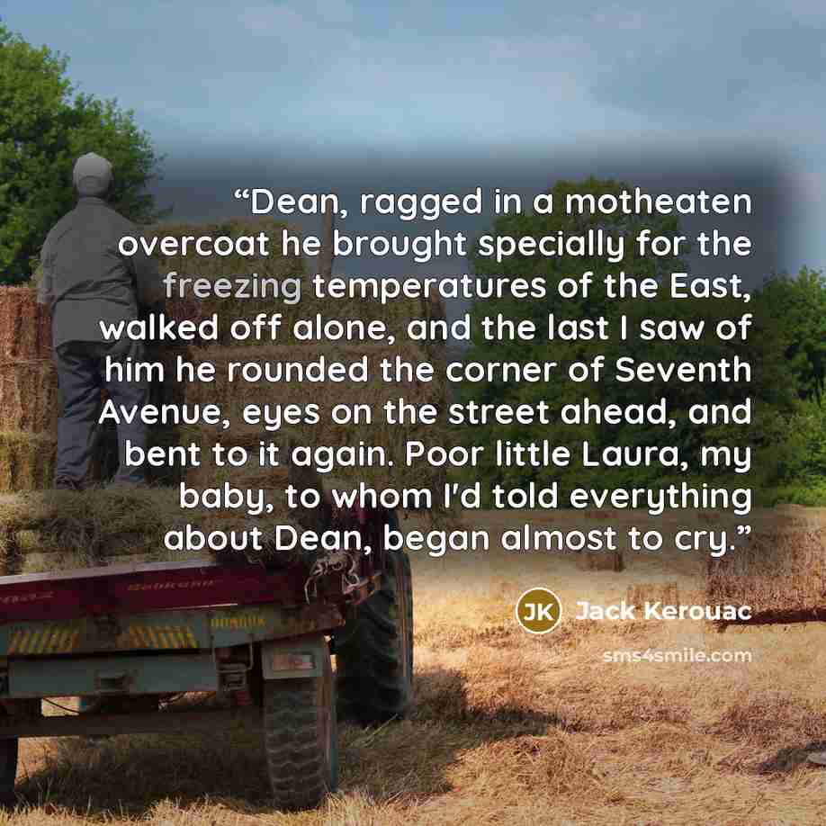 “Dean, ragged in a motheaten overcoat he brought specially for the freezing temperatures of the East, walked off alone, and the last I saw of him he rounded the corner of Seventh Avenue, eyes on the street ahead, and bent to it again. Poor little Laura, my baby, to whom I'd told everything about…” quote by Jack Kerouac