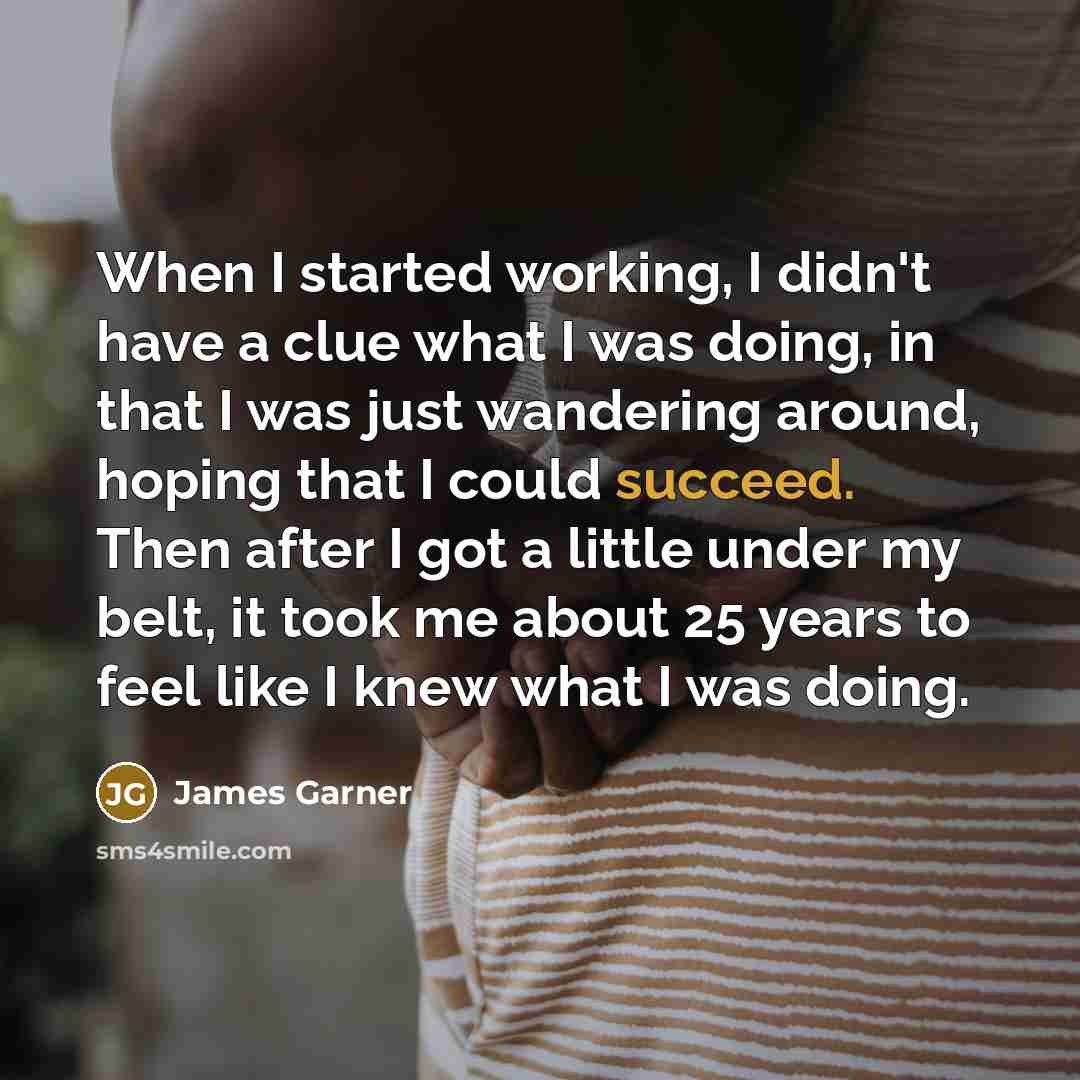 “When I started working, I didn't have a clue what I was doing, in that I was just wandering around, hoping that I could succeed. Then after I got a little under my belt, it took me about 25 years to feel like I knew what I was doing.” quote by James Garner