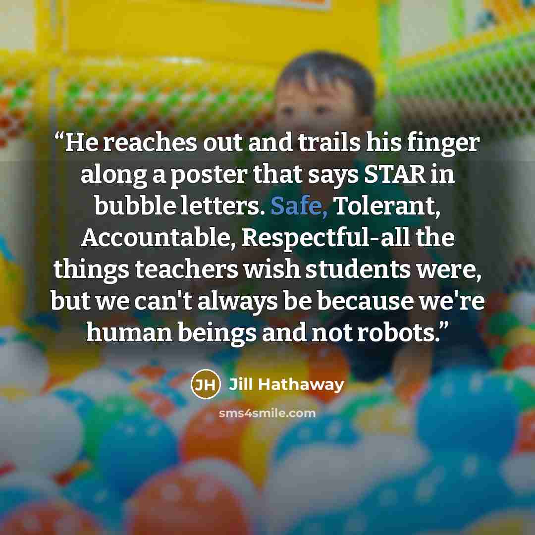 “He reaches out and trails his finger along a poster that says STAR in bubble letters. Safe, Tolerant, Accountable, Respectful-all the things teachers wish students were, but we can't always be because we're human beings and not robots.” quote by Jill Hathaway