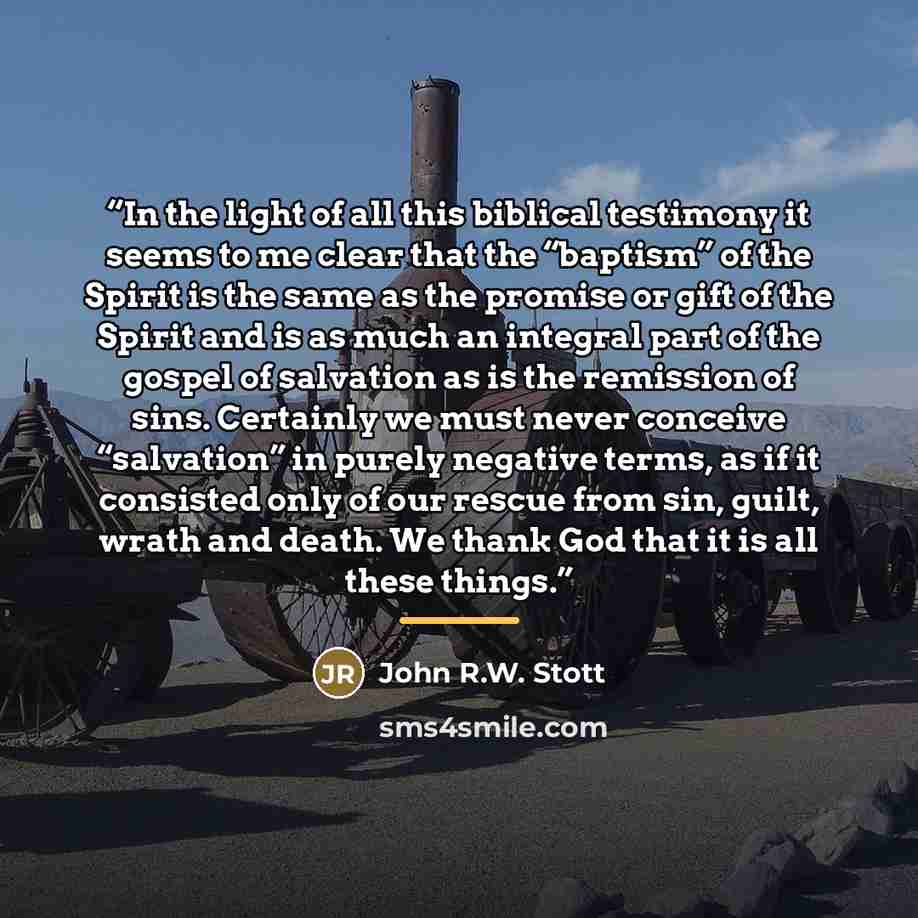 “In the light of all this biblical testimony it seems to me clear that the “baptism” of the Spirit is the same as the promise or gift of the Spirit and is as much an integral part of the gospel of salvation as is the remission of sins. Certainly we must never conceive “salvation” in purely negative…” quote by John R.W. Stott