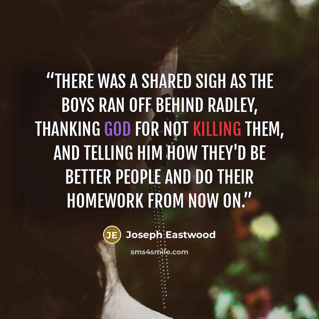 “There was a shared sigh as the boys ran off behind Radley, thanking God for not killing them, and telling him how they'd be better people and do their homework from now on.” quote by Joseph Eastwood