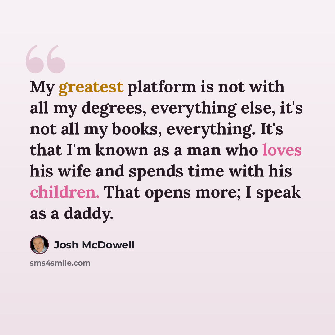 “My greatest platform is not with all my degrees, everything else, it's not all my books, everything. It's that I'm known as a man who loves his wife and spends time with his children. That opens more; I speak as a daddy.” quote by Josh McDowell