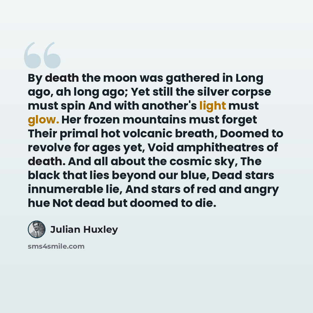 “By death the moon was gathered in Long ago, ah long ago; Yet still the silver corpse must spin And with another's light must glow. Her frozen mountains must forget Their primal hot volcanic breath, Doomed to revolve for ages yet, Void amphitheatres of death. And all about the cosmic sky, The black…” quote by Julian Huxley