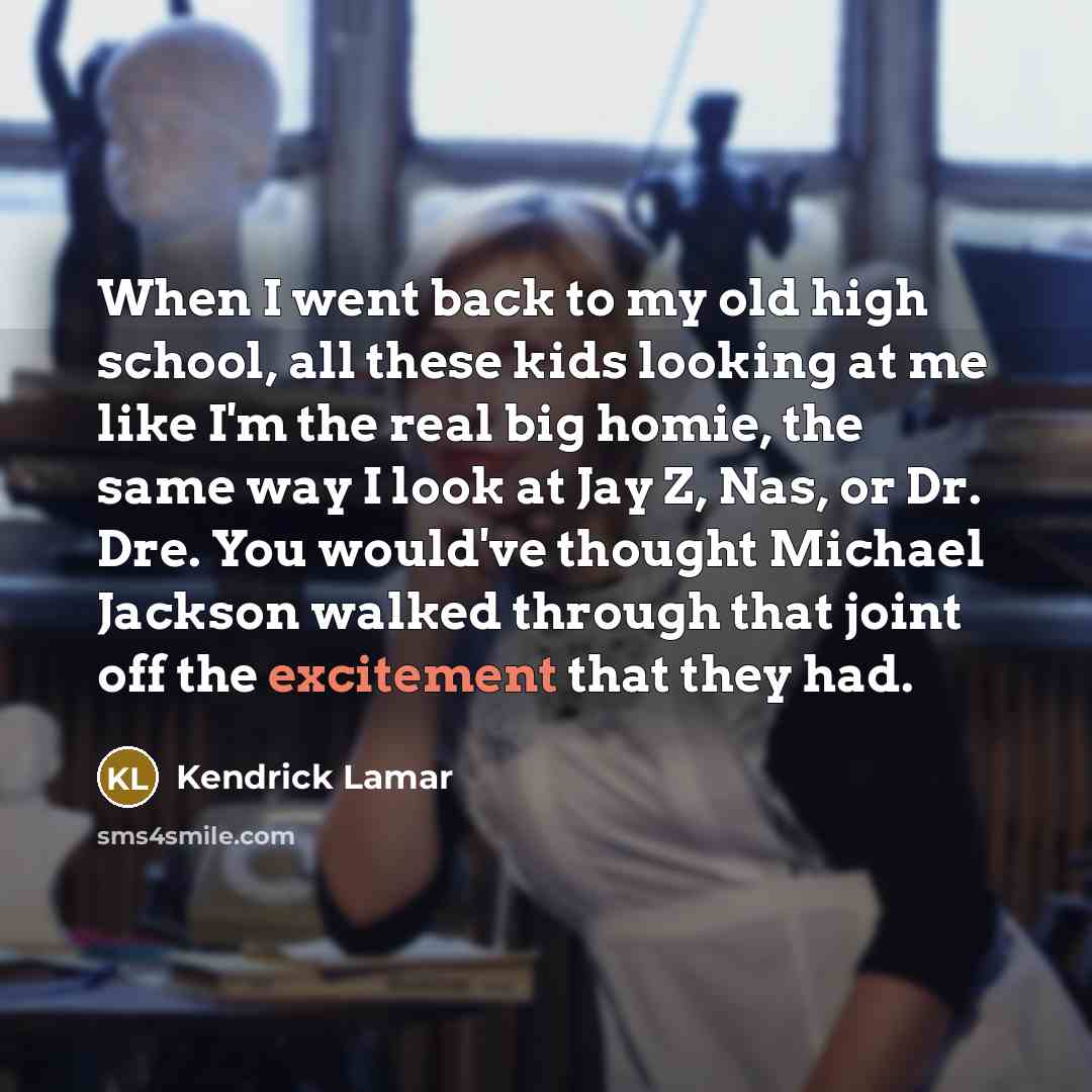 “When I went back to my old high school, all these kids looking at me like I'm the real big homie, the same way I look at Jay Z, Nas, or Dr. Dre. You would've thought Michael Jackson walked through that joint off the excitement that they had.” quote by Kendrick Lamar