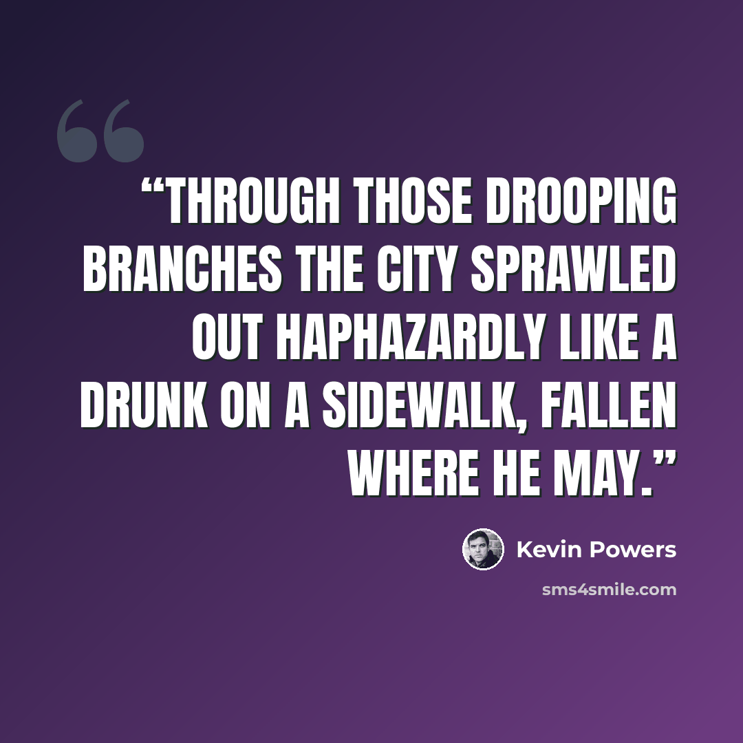 “Through those drooping branches the city sprawled out haphazardly like a drunk on a sidewalk, fallen where he may.” quote by Kevin Powers