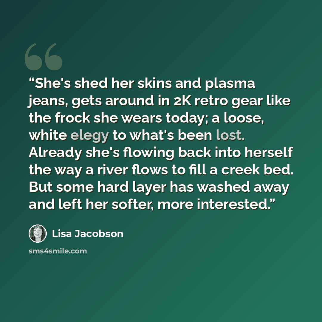 “She's shed her skins and plasma jeans, gets around in 2K retro gear like the frock she wears today; a loose, white elegy to what's been lost. Already she's flowing back into herself the way a river flows to fill a creek bed. But some hard layer has washed away and left her softer, more interested.” quote by Lisa Jacobson