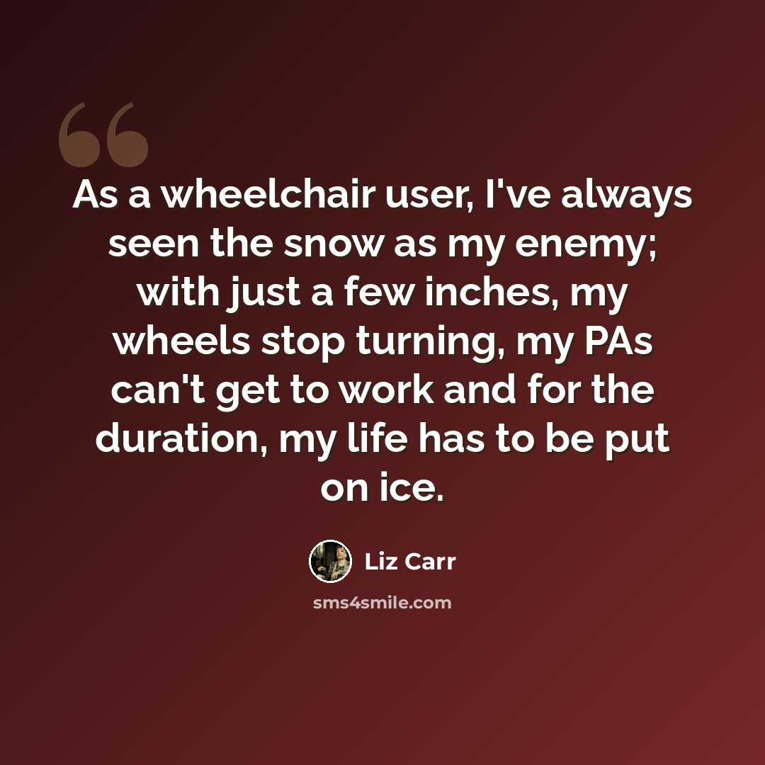 “As a wheelchair user, I've always seen the snow as my enemy; with just a few inches, my wheels stop turning, my PAs can't get to work and for the duration, my life has to be put on ice.” quote by Liz Carr