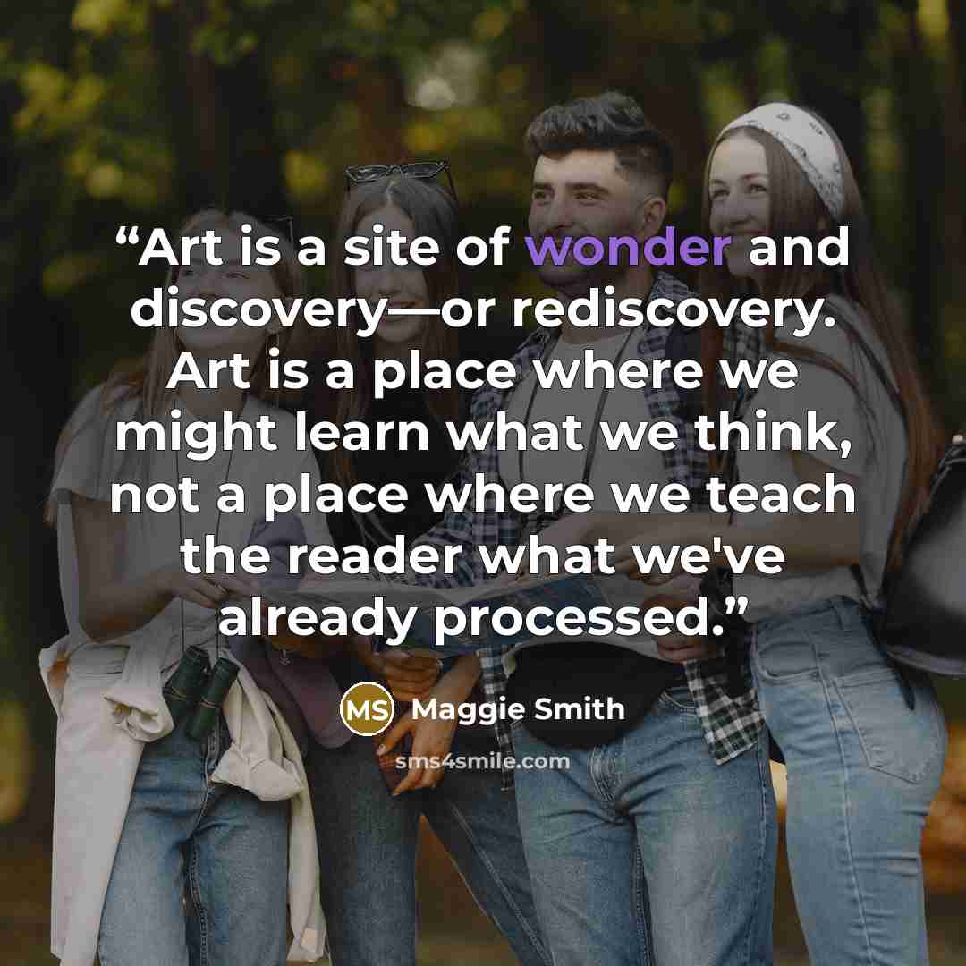 “Art is a site of wonder and discovery—or rediscovery. Art is a place where we might learn what we think, not a place where we teach the reader what we've already processed.” quote by Maggie Smith