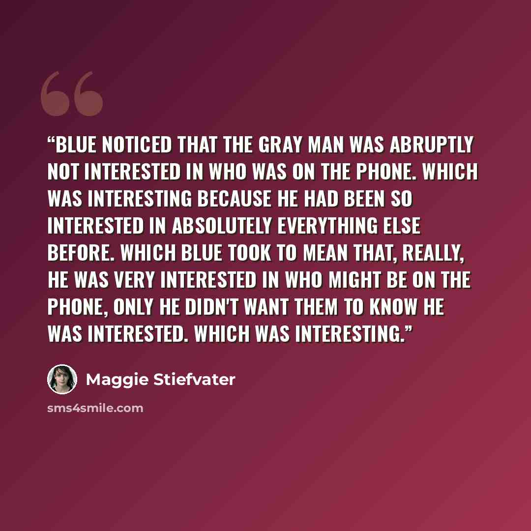 “Blue noticed that the Gray Man was abruptly not interested in who was on the phone. Which was interesting because he had been so interested in absolutely everything else before. Which Blue took to mean that, really, he was very interested in who might be on the phone, only he didn't want them to…” quote by Maggie Stiefvater