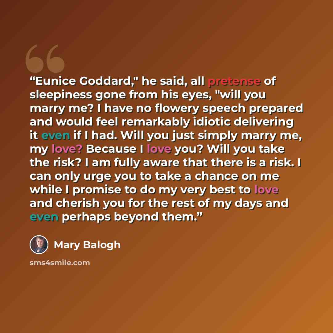 “Eunice Goddard," he said, all pretense of sleepiness gone from his eyes, "will you marry me? I have no flowery speech prepared and would feel remarkably idiotic delivering it even if I had. Will you just simply marry me, my love? Because I love you? Will you take the risk? I am fully aware that…” quote by Mary Balogh