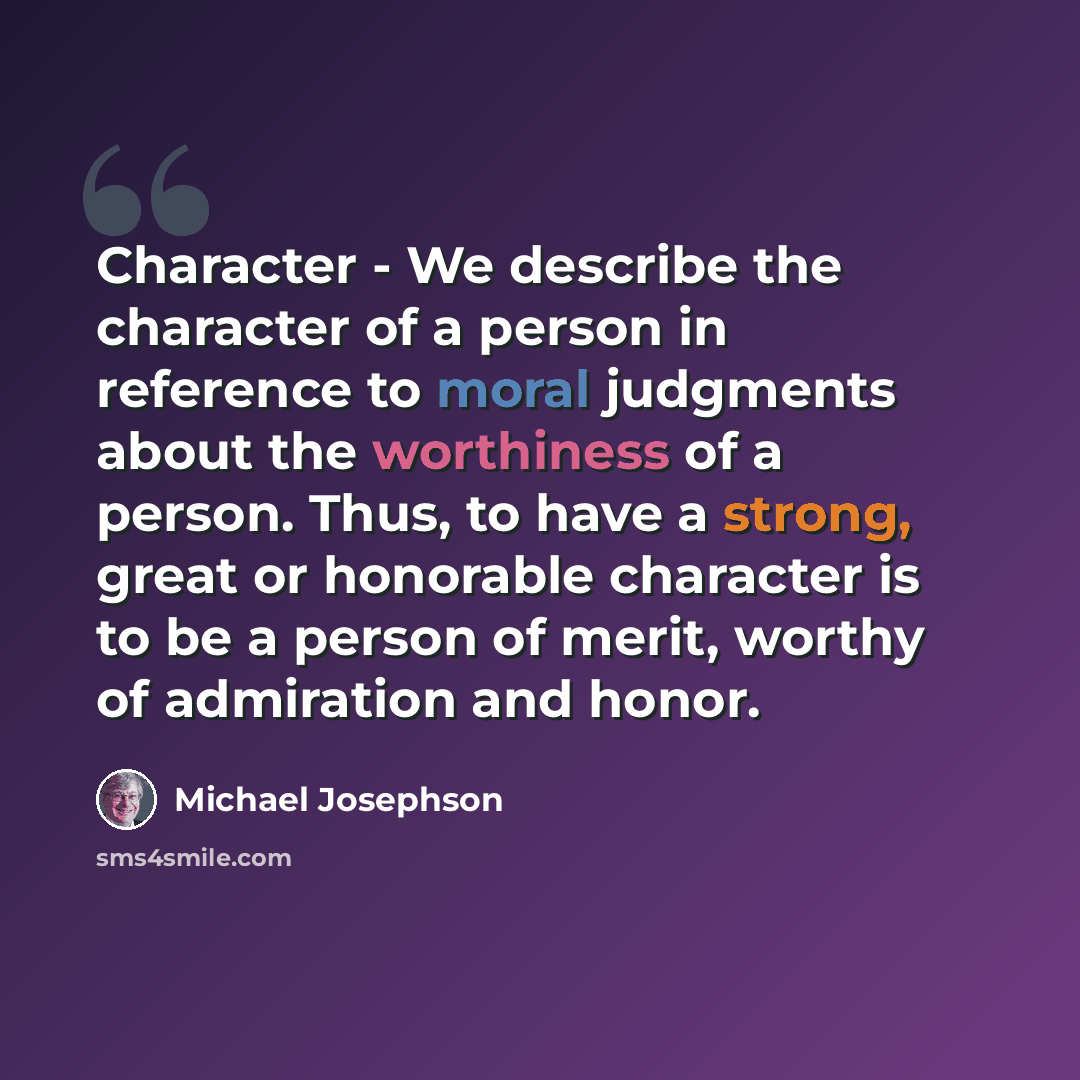 “Character - We describe the character of a person in reference to moral judgments about the worthiness of a person. Thus, to have a strong, great or honorable character is to be a person of merit, worthy of admiration and honor.” quote by Michael Josephson