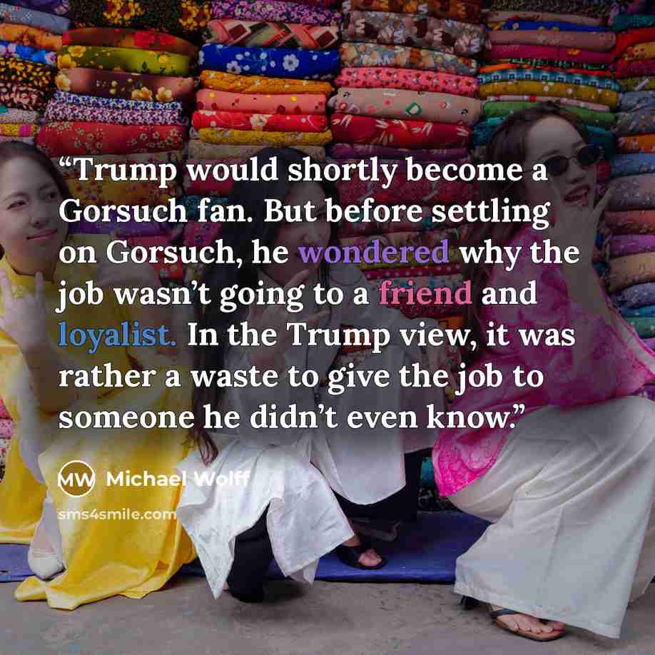 “Trump would shortly become a Gorsuch fan. But before settling on Gorsuch, he wondered why the job wasn’t going to a friend and loyalist. In the Trump view, it was rather a waste to give the job to someone he didn’t even know.” quote by Michael Wolff