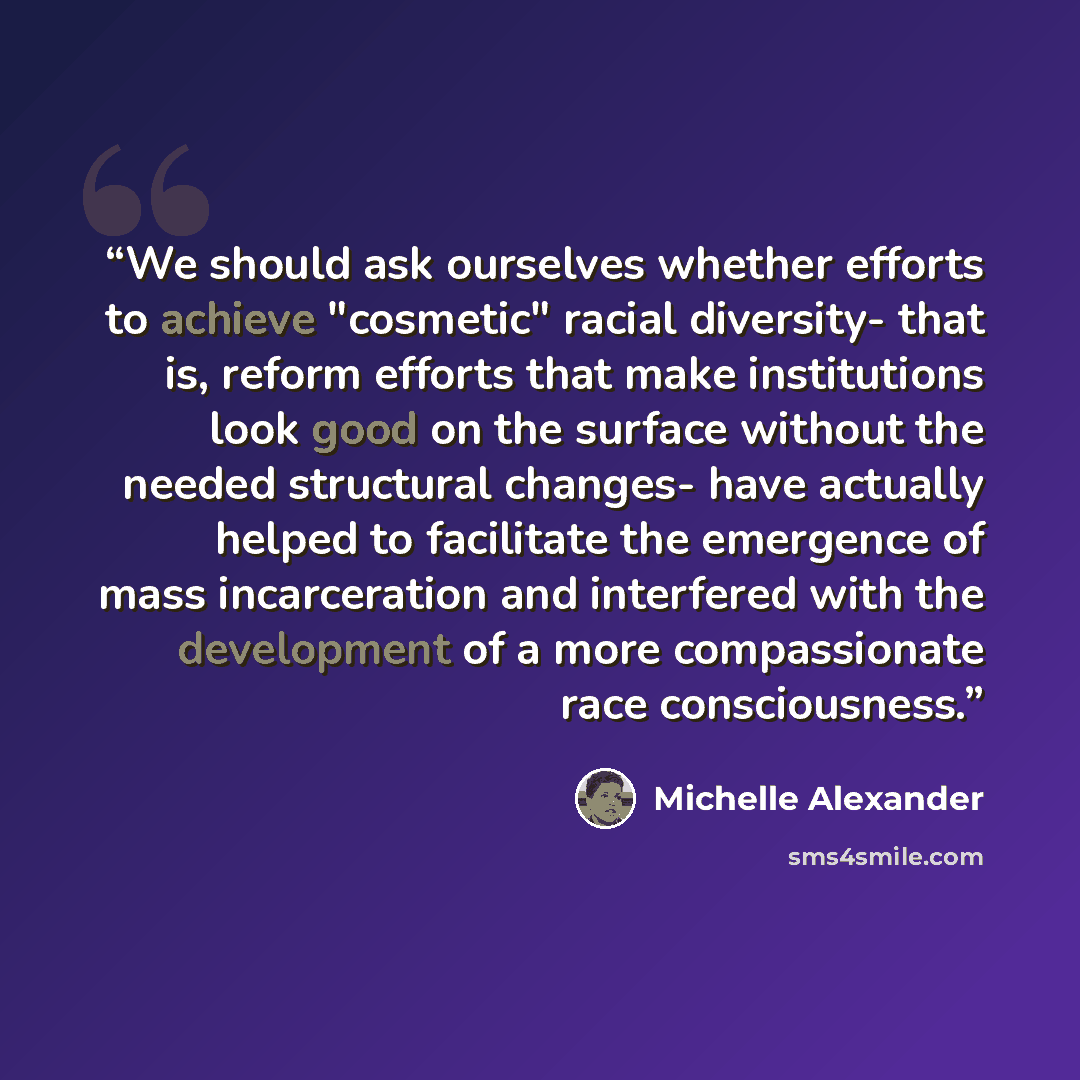 “We should ask ourselves whether efforts to achieve "cosmetic" racial diversity- that is, reform efforts that make institutions look good on the surface without the needed structural changes- have actually helped to facilitate the emergence of mass incarceration and interfered with the development…” quote by Michelle Alexander