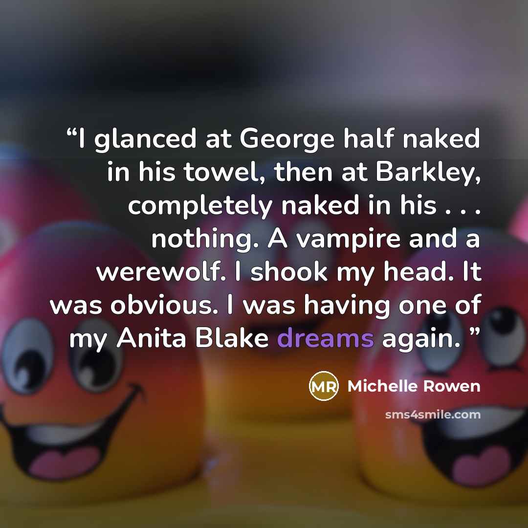 “I glanced at George half naked in his towel, then at Barkley, completely naked in his . . . nothing. A vampire and a werewolf. I shook my head. It was obvious. I was having one of my Anita Blake dreams again.” quote by Michelle Rowen
