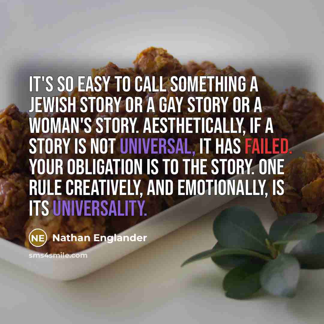 “It's so easy to call something a Jewish story or a gay story or a woman's story. Aesthetically, if a story is not universal, it has failed. Your obligation is to the story. One rule creatively, and emotionally, is its universality.” quote by Nathan Englander