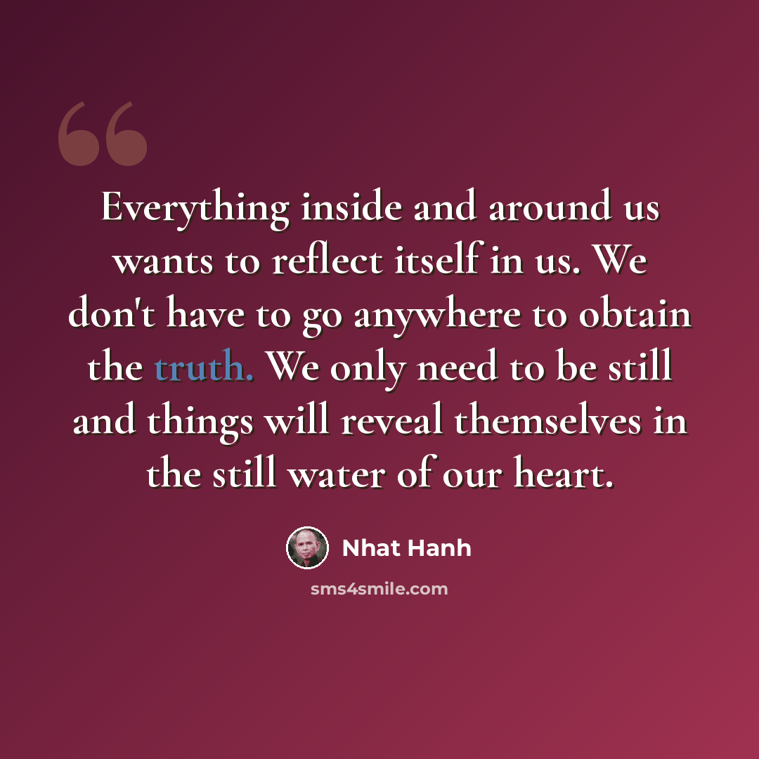“Everything inside and around us wants to reflect itself in us. We don't have to go anywhere to obtain the truth. We only need to be still and things will reveal themselves in the still water of our heart.” quote by Nhat Hanh