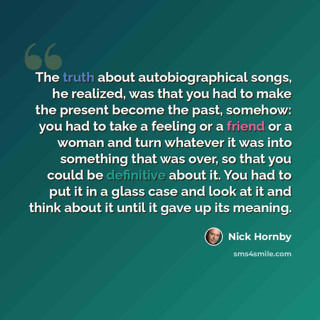 “The truth about autobiographical songs, he realized, was that you had to make the present become the past, somehow: you had to take a feeling or a friend or a woman and turn whatever it was into something that was over, so that you could be definitive about it. You had to put it in a glass case…” quote by Nick Hornby