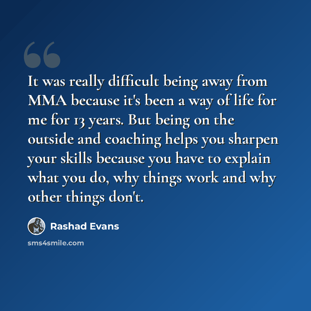 “It was really difficult being away from MMA because it's been a way of life for me for 13 years. But being on the outside and coaching helps you sharpen your skills because you have to explain what you do, why things work and why other things don't.” quote by Rashad Evans