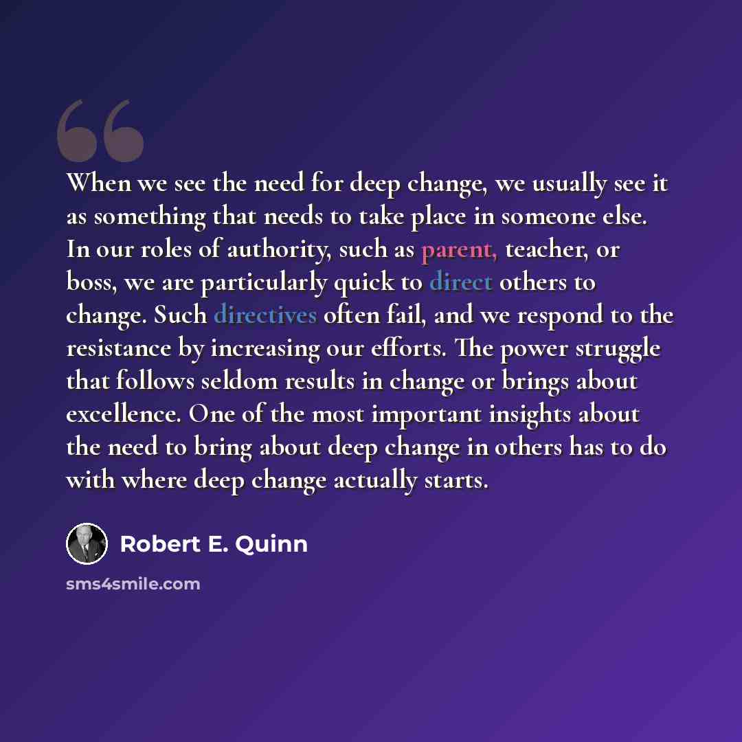 “When we see the need for deep change, we usually see it as something that needs to take place in someone else. In our roles of authority, such as parent, teacher, or boss, we are particularly quick to direct others to change. Such directives often fail, and we respond to the resistance by…” quote by Robert E. Quinn