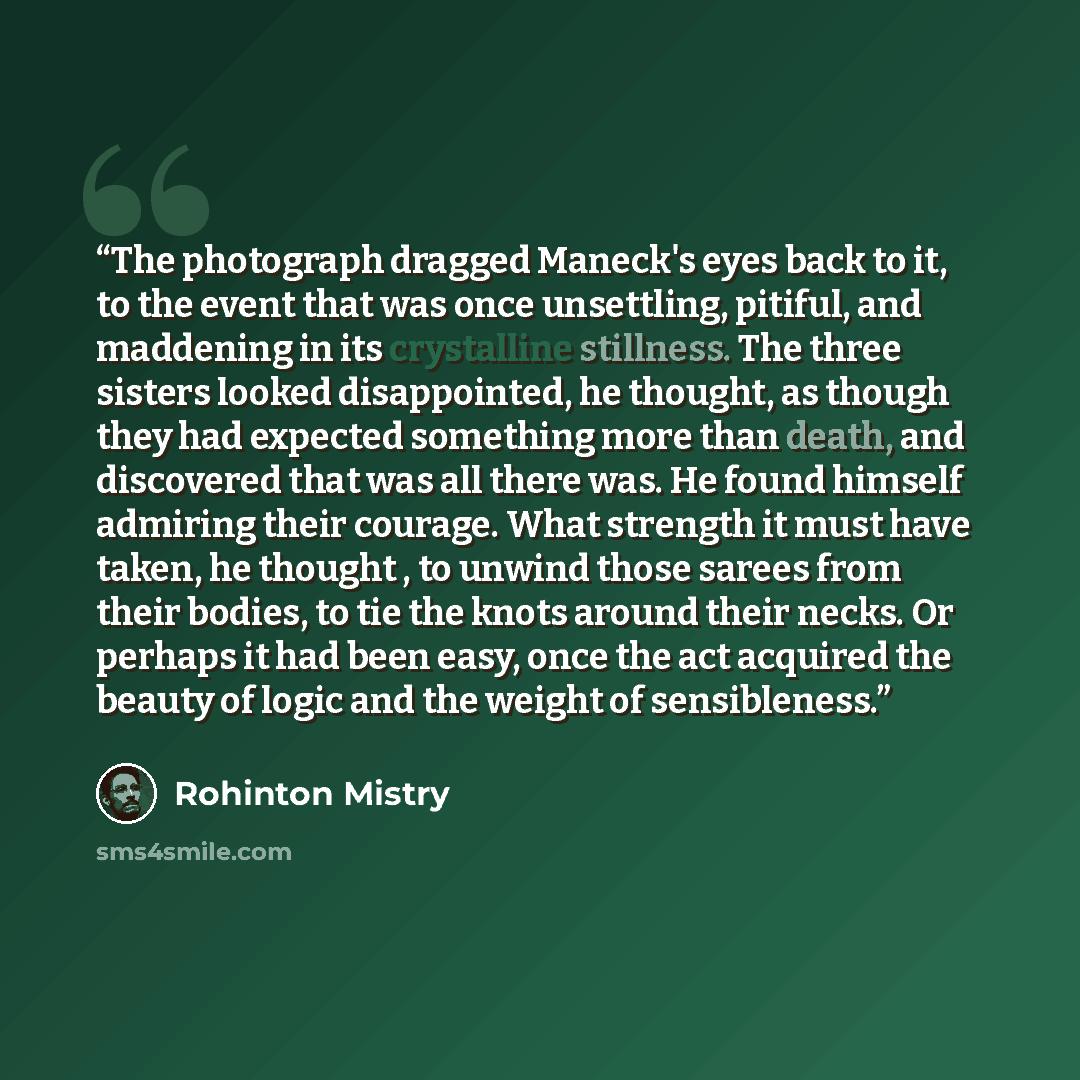 “The photograph dragged Maneck's eyes back to it, to the event that was once unsettling, pitiful, and maddening in its crystalline stillness. The three sisters looked disappointed, he thought, as though they had expected something more than death, and discovered that was all there was. He found…” quote by Rohinton Mistry