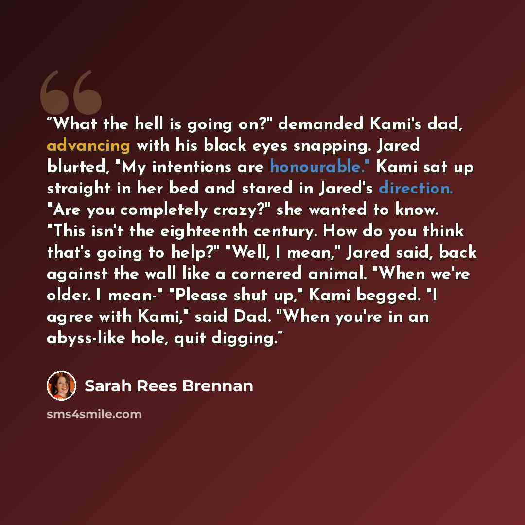 “What the hell is going on?" demanded Kami's dad, advancing with his black eyes snapping. Jared blurted, "My intentions are honourable." Kami sat up straight in her bed and stared in Jared's direction. "Are you completely crazy?" she wanted to know. "This isn't the eighteenth century. How do you…” quote by Sarah Rees Brennan
