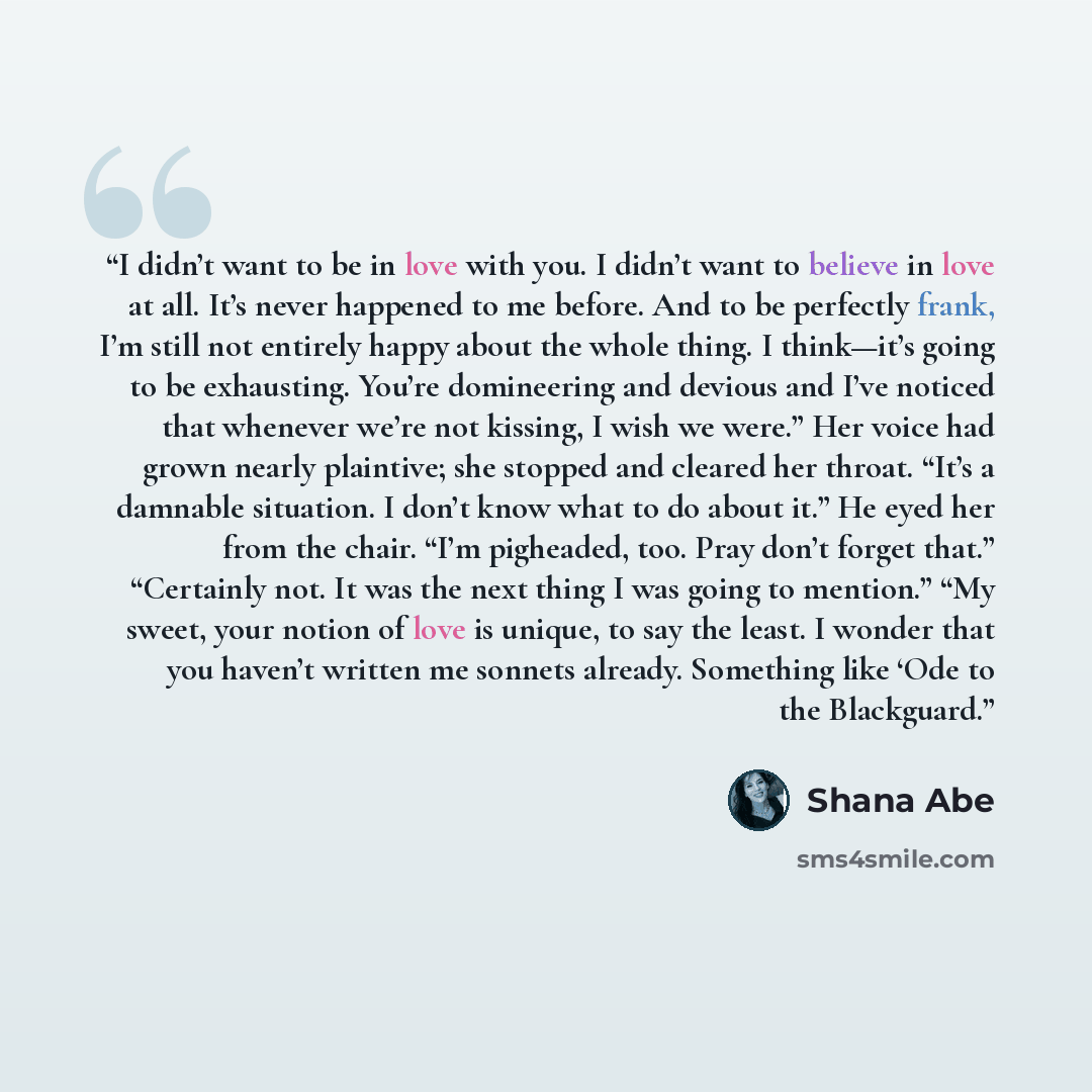 “I didn’t want to be in love with you. I didn’t want to believe in love at all. It’s never happened to me before. And to be perfectly frank, I’m still not entirely happy about the whole thing. I think—it’s going to be exhausting. You’re domineering and devious and I’ve noticed that whenever we’re…” quote by Shana Abé