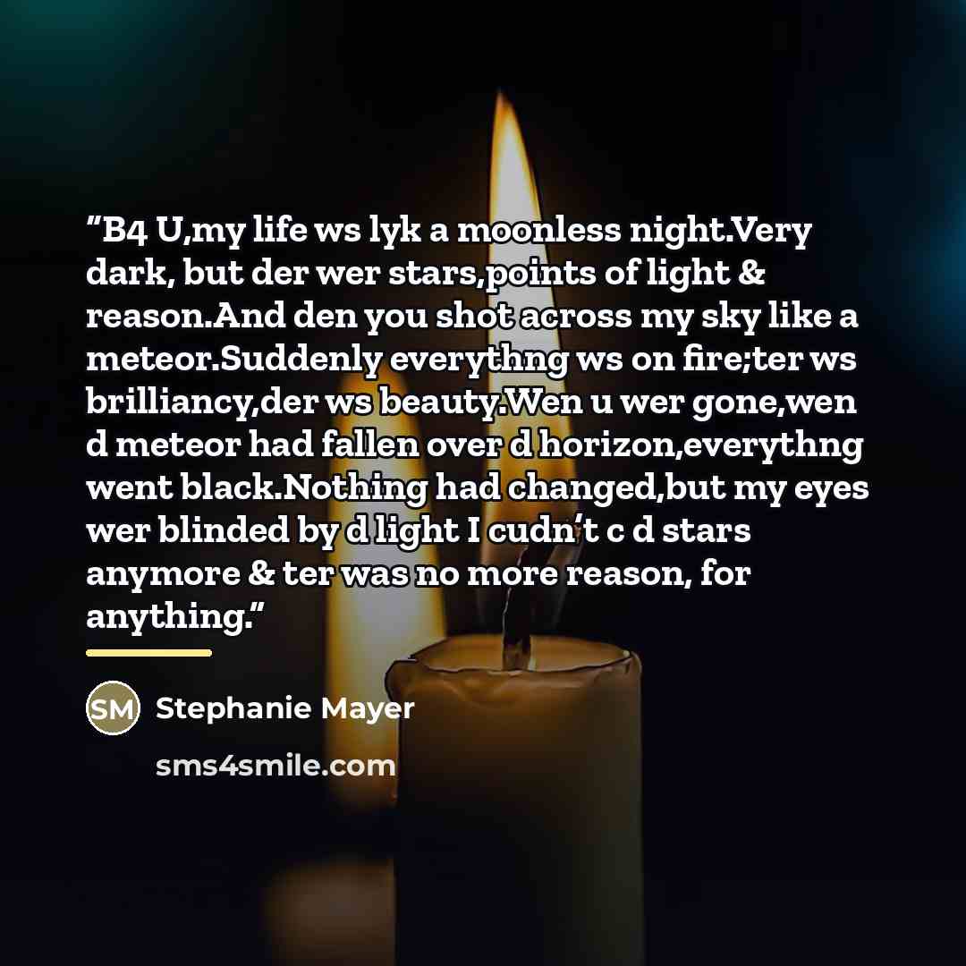 “B4 U,my life ws lyk a moonless night.Very dark, but der wer stars,points of light & reason.And den you shot across my sky like a meteor.Suddenly everythng ws on fire;ter ws brilliancy,der ws beauty.Wen u wer gone,wen d meteor had fallen over d horizon,everythng went black.Nothing had changed,but…” quote by Stephanie Mayer