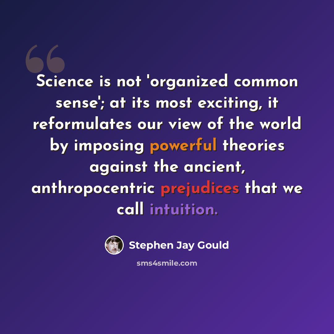 “Science is not 'organized common sense'; at its most exciting, it reformulates our view of the world by imposing powerful theories against the ancient, anthropocentric prejudices that we call intuition.” quote by Stephen Jay Gould