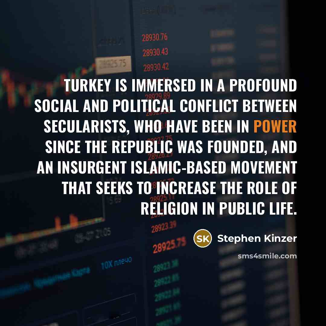 “Turkey is immersed in a profound social and political conflict between secularists, who have been in power since the republic was founded, and an insurgent Islamic-based movement that seeks to increase the role of religion in public life.” quote by Stephen Kinzer
