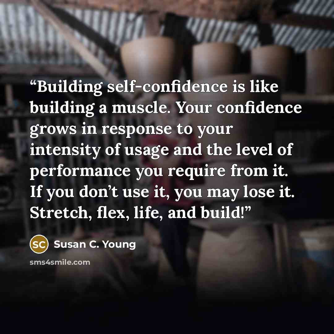 “Building self-confidence is like building a muscle. Your confidence grows in response to your intensity of usage and the level of performance you require from it. If you don’t use it, you may lose it. Stretch, flex, life, and build!” quote by Susan C. Young
